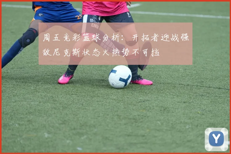 周五竞彩篮球分析：开拓者迎战强敌尼克斯状态火热势不可挡