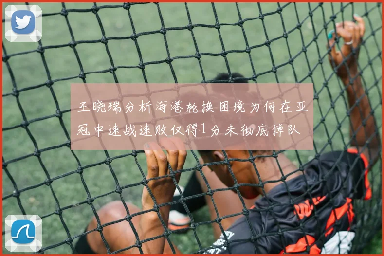 王晓瑞分析海港轮换困境为何在亚冠中速战速败仅得1分未彻底掉队