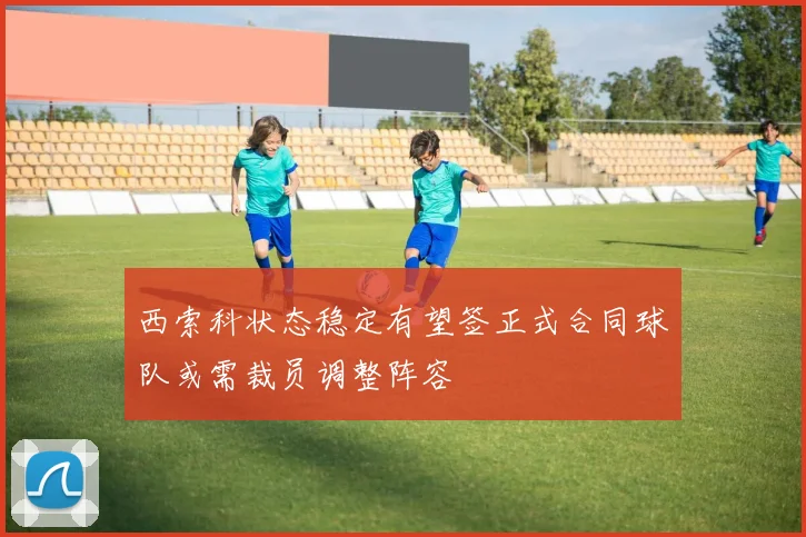 西索科状态稳定有望签正式合同球队或需裁员调整阵容