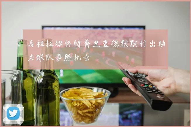 马祖拉称怀特普里查德默默付出助力球队争胜机会