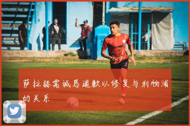 萨拉赫需诚恳道歉以修复与利物浦的关系