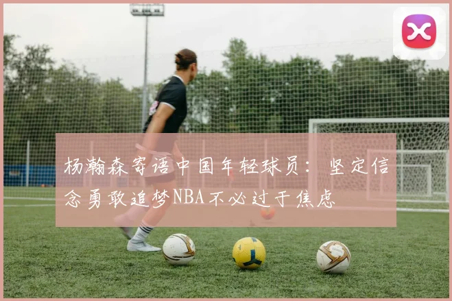 杨瀚森寄语中国年轻球员：坚定信念勇敢追梦NBA不必过于焦虑