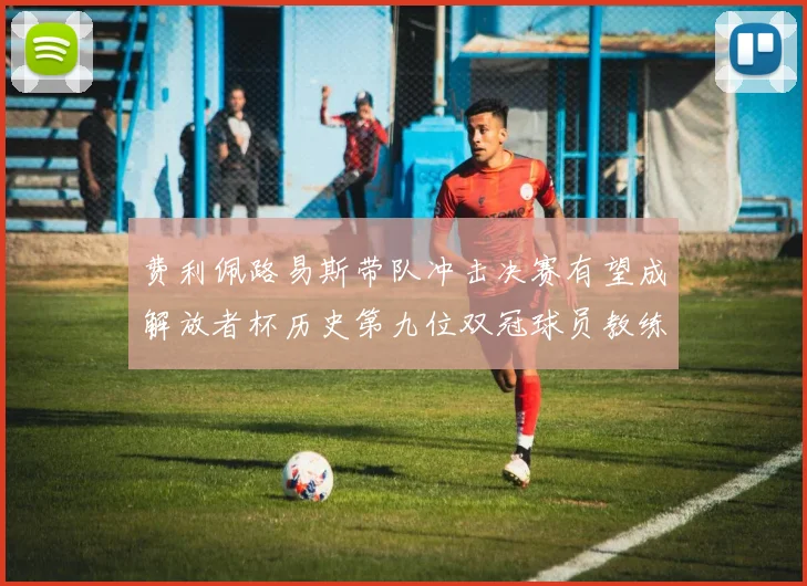 费利佩路易斯带队冲击决赛有望成解放者杯历史第九位双冠球员教练