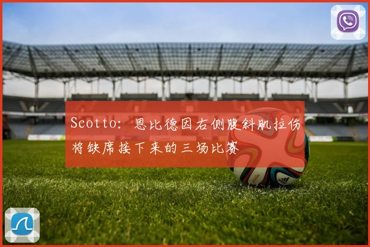 Scotto：恩比德因右侧腹斜肌拉伤将缺席接下来的三场比赛