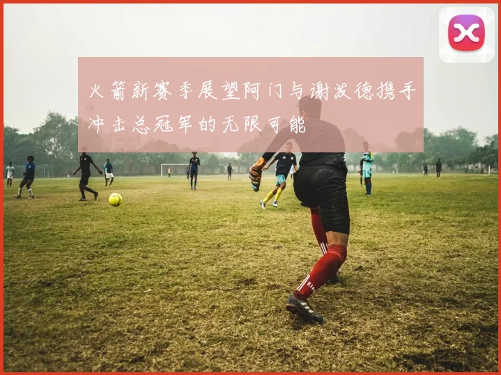 火箭新赛季展望阿门与谢泼德携手冲击总冠军的无限可能