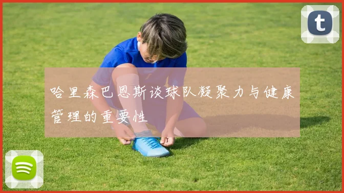 哈里森巴恩斯谈球队凝聚力与健康管理的重要性