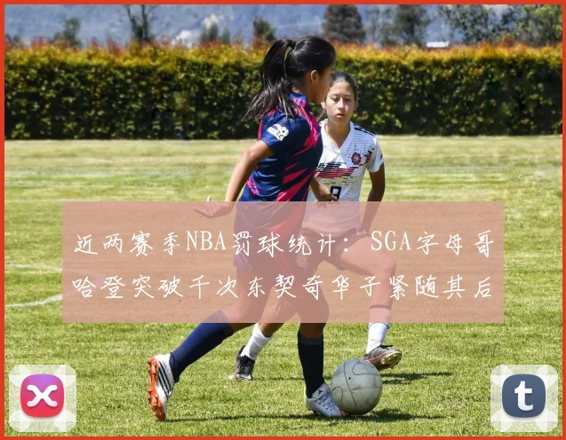 近两赛季NBA罚球统计：SGA字母哥哈登突破千次东契奇华子紧随其后