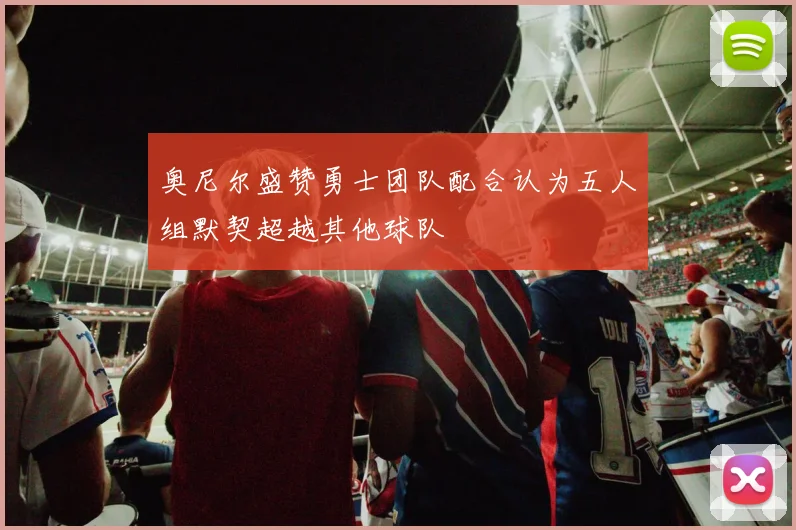 奥尼尔盛赞勇士团队配合认为五人组默契超越其他球队