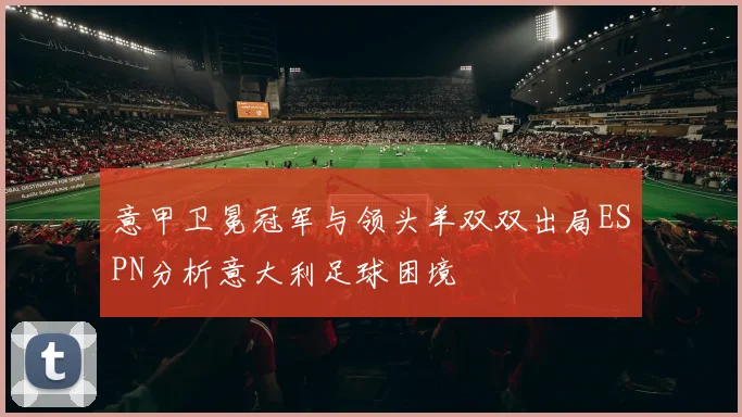 意甲卫冕冠军与领头羊双双出局ESPN分析意大利足球困境