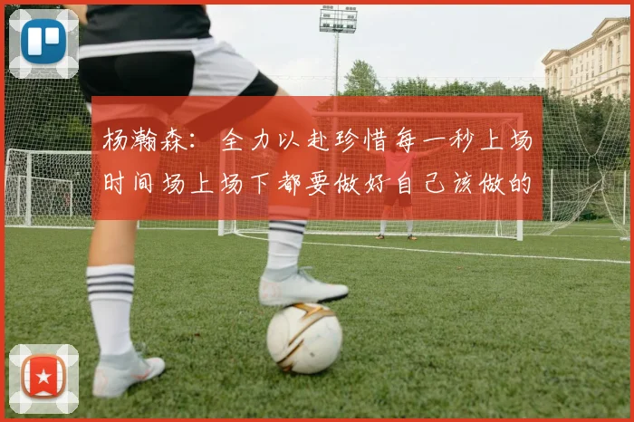 杨瀚森：全力以赴珍惜每一秒上场时间场上场下都要做好自己该做的事情