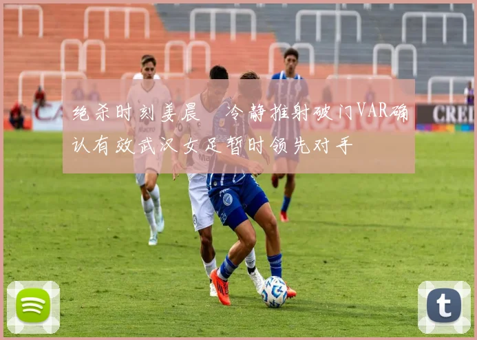 绝杀时刻姜晨璟冷静推射破门VAR确认有效武汉女足暂时领先对手