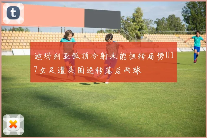迪玛利亚弧顶冷射未能扭转局势U17女足遭美国逆转落后两球
