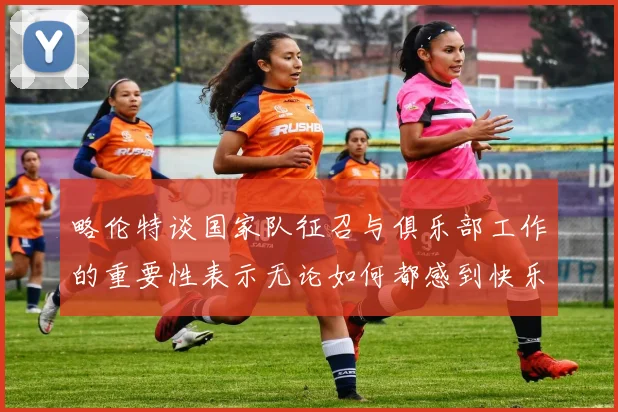 略伦特谈国家队征召与俱乐部工作的重要性表示无论如何都感到快乐