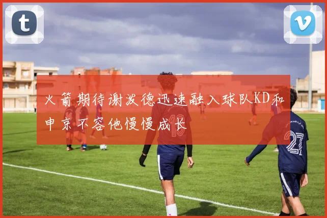 火箭期待谢泼德迅速融入球队KD和申京不容他慢慢成长