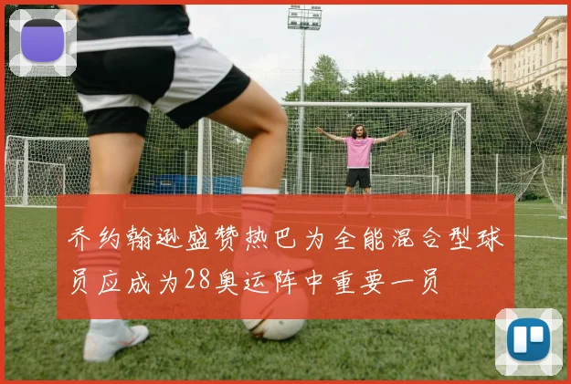 乔约翰逊盛赞热巴为全能混合型球员应成为28奥运阵中重要一员