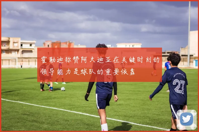 霍勒迪称赞阿夫迪亚在关键时刻的领导能力是球队的重要依靠