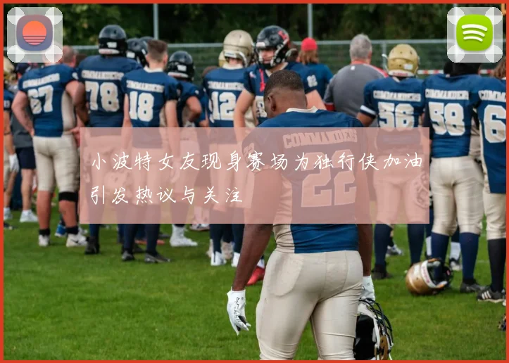 小波特女友现身赛场为独行侠加油引发热议与关注