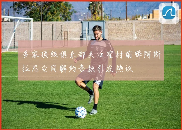 多家顶级俱乐部关注霍村前锋阿斯拉尼合同解约条款引发热议