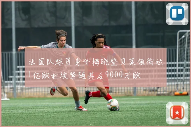 法国队球员身价揭晓登贝莱领衔达1亿欧杜埃紧随其后9000万欧