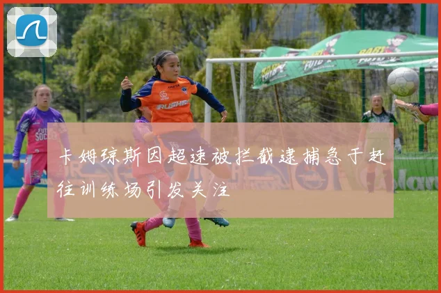 卡姆琼斯因超速被拦截逮捕急于赶往训练场引发关注