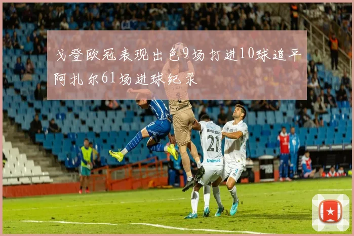 戈登欧冠表现出色9场打进10球追平阿扎尔61场进球纪录
