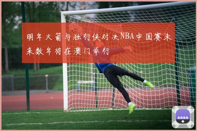 明年火箭与独行侠对决NBA中国赛未来数年将在澳门举行