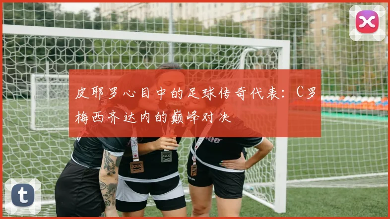 皮耶罗心目中的足球传奇代表：C罗梅西齐达内的巅峰对决