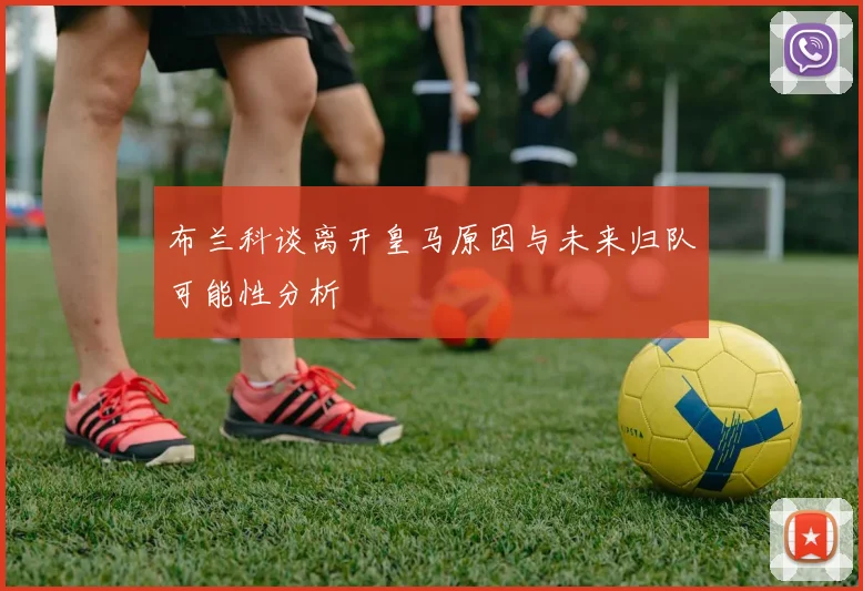 布兰科谈离开皇马原因与未来归队可能性分析