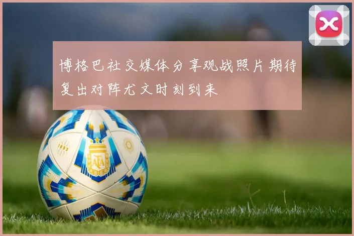 博格巴社交媒体分享观战照片期待复出对阵尤文时刻到来