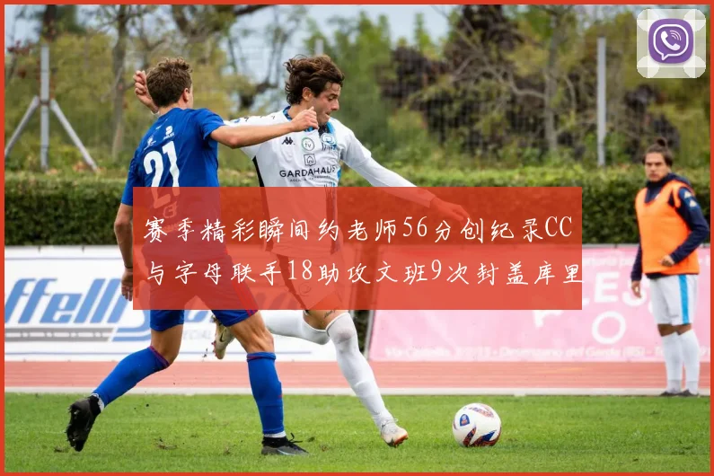 赛季精彩瞬间约老师56分创纪录CC与字母联手18助攻文班9次封盖库里三分球12记齐发